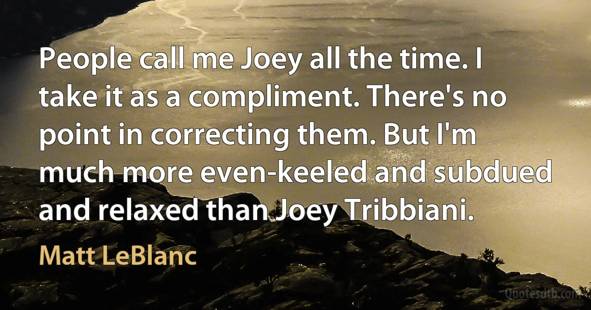 People call me Joey all the time. I take it as a compliment. There's no point in correcting them. But I'm much more even-keeled and subdued and relaxed than Joey Tribbiani. (Matt LeBlanc)