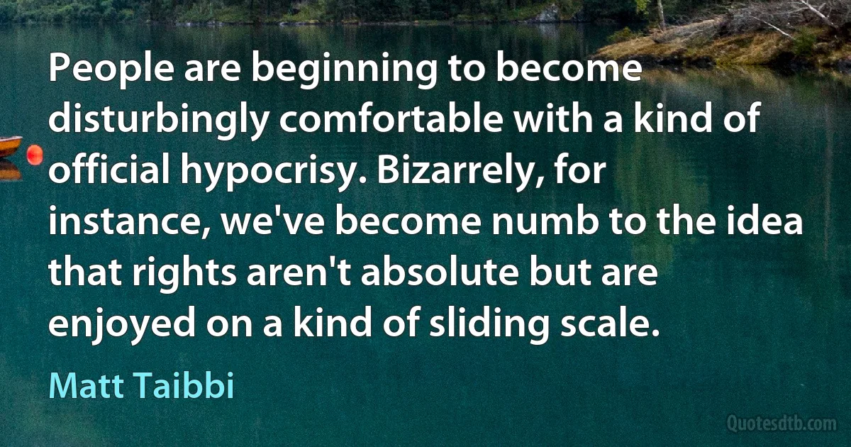 People are beginning to become disturbingly comfortable with a kind of official hypocrisy. Bizarrely, for instance, we've become numb to the idea that rights aren't absolute but are enjoyed on a kind of sliding scale. (Matt Taibbi)