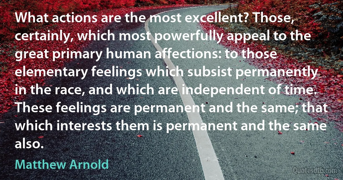 What actions are the most excellent? Those, certainly, which most powerfully appeal to the great primary human affections: to those elementary feelings which subsist permanently in the race, and which are independent of time. These feelings are permanent and the same; that which interests them is permanent and the same also. (Matthew Arnold)