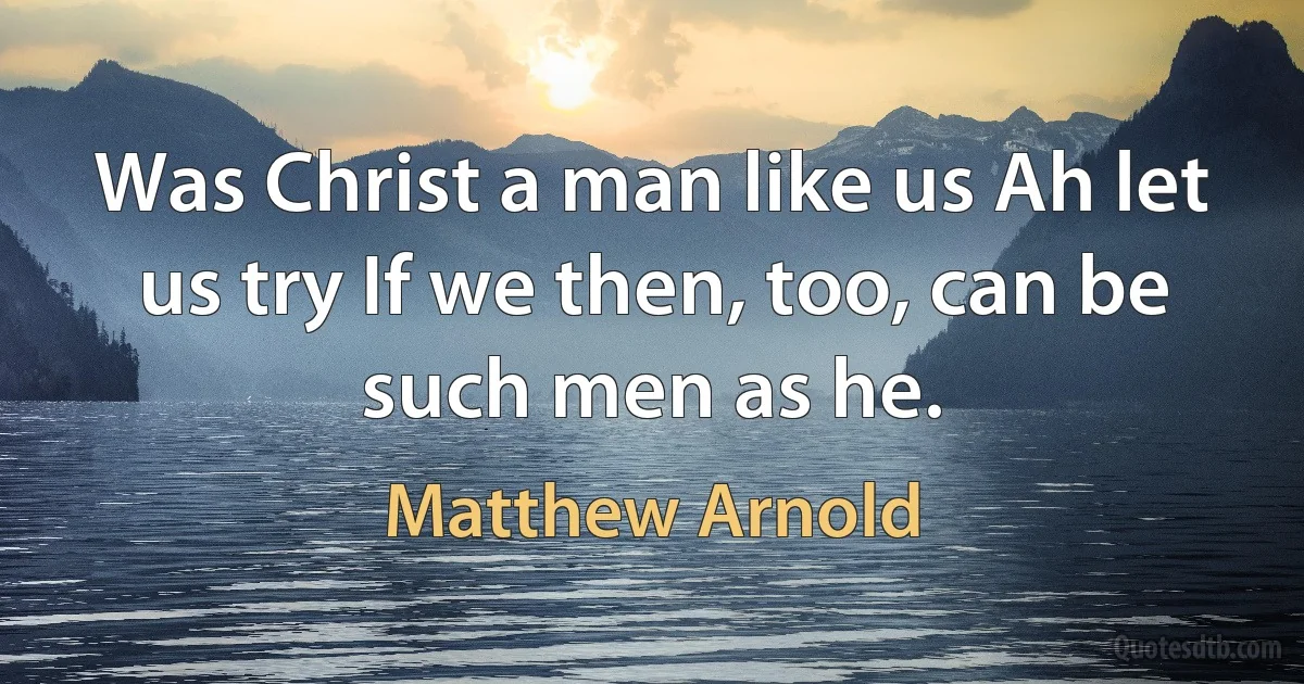 Was Christ a man like us Ah let us try If we then, too, can be such men as he. (Matthew Arnold)