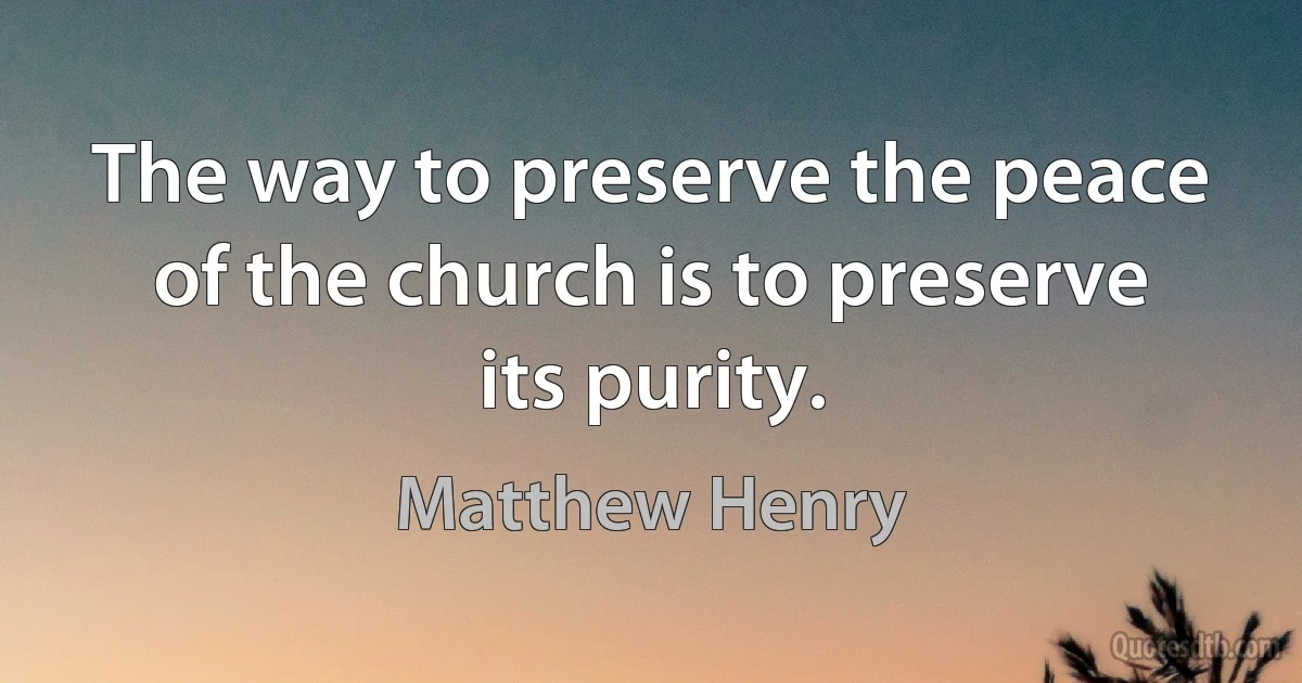 The way to preserve the peace of the church is to preserve its purity. (Matthew Henry)