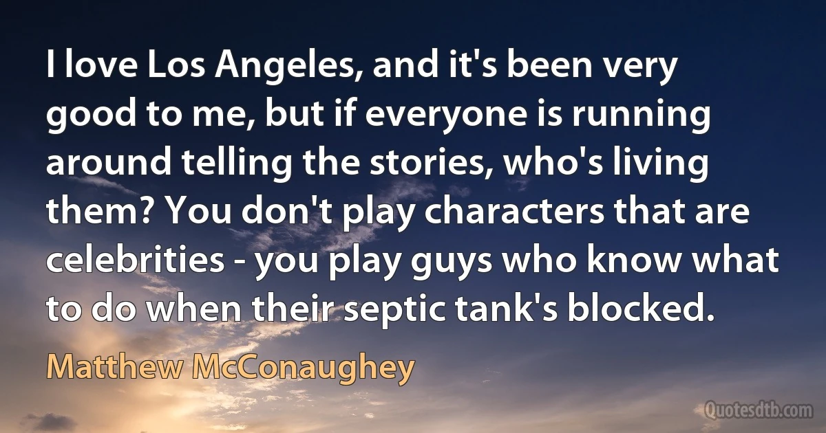 I love Los Angeles, and it's been very good to me, but if everyone is running around telling the stories, who's living them? You don't play characters that are celebrities - you play guys who know what to do when their septic tank's blocked. (Matthew McConaughey)