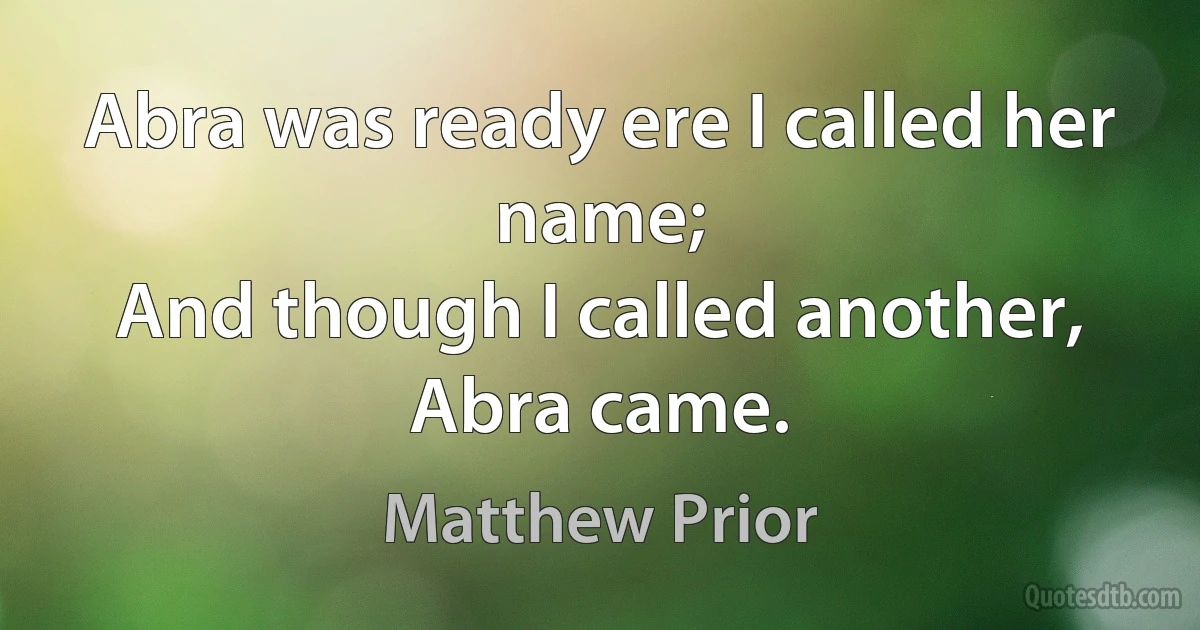 Abra was ready ere I called her name;
And though I called another, Abra came. (Matthew Prior)