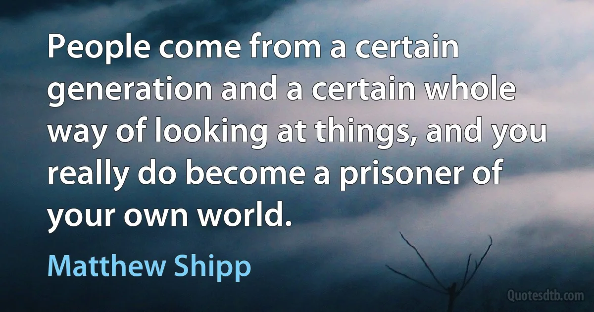 People come from a certain generation and a certain whole way of looking at things, and you really do become a prisoner of your own world. (Matthew Shipp)