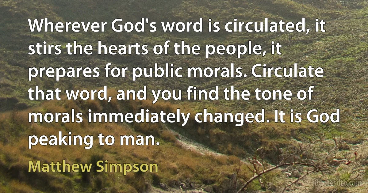 Wherever God's word is circulated, it stirs the hearts of the people, it prepares for public morals. Circulate that word, and you find the tone of morals immediately changed. It is God peaking to man. (Matthew Simpson)