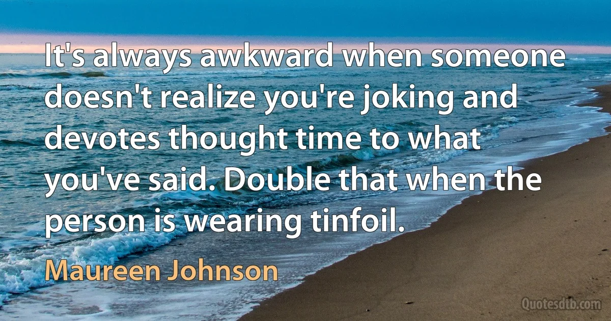 It's always awkward when someone doesn't realize you're joking and devotes thought time to what you've said. Double that when the person is wearing tinfoil. (Maureen Johnson)