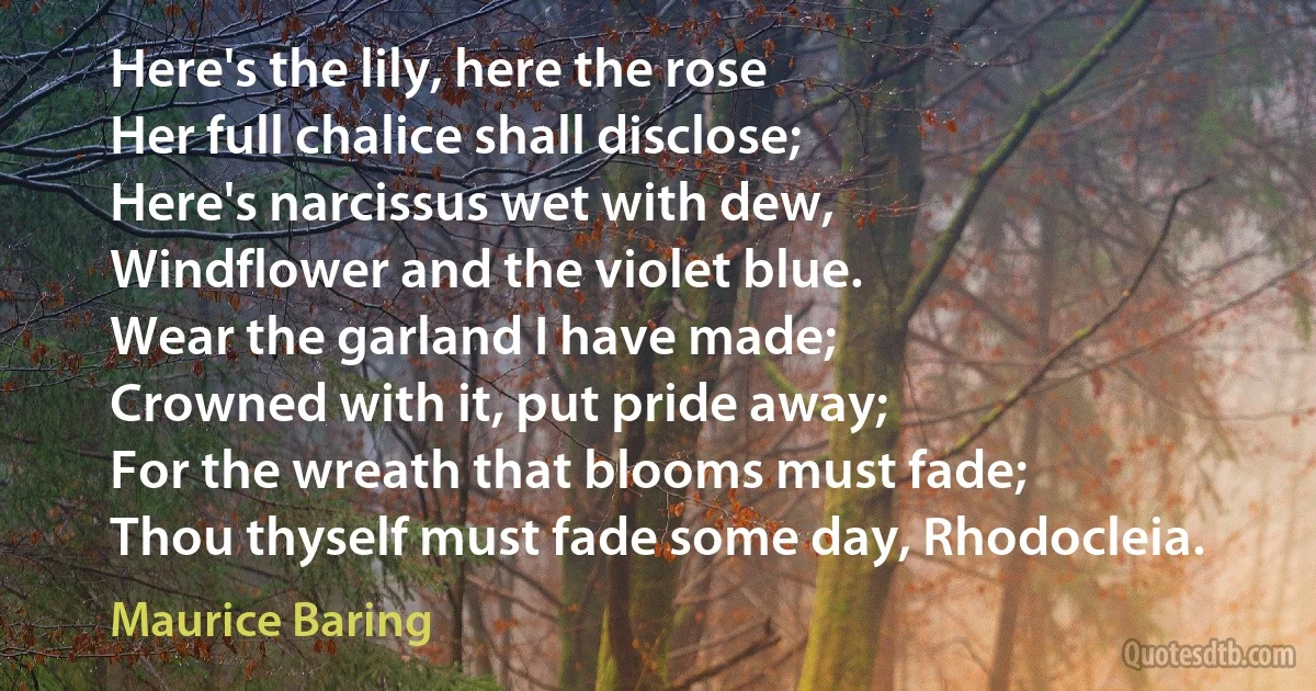 Here's the lily, here the rose
Her full chalice shall disclose;
Here's narcissus wet with dew,
Windflower and the violet blue.
Wear the garland I have made;
Crowned with it, put pride away;
For the wreath that blooms must fade;
Thou thyself must fade some day, Rhodocleia. (Maurice Baring)