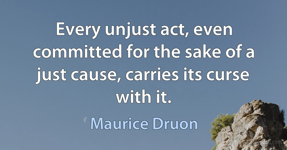 Every unjust act, even committed for the sake of a just cause, carries its curse with it. (Maurice Druon)