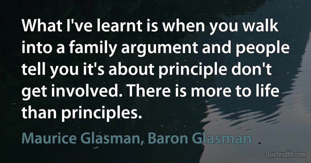 What I've learnt is when you walk into a family argument and people tell you it's about principle don't get involved. There is more to life than principles. (Maurice Glasman, Baron Glasman)