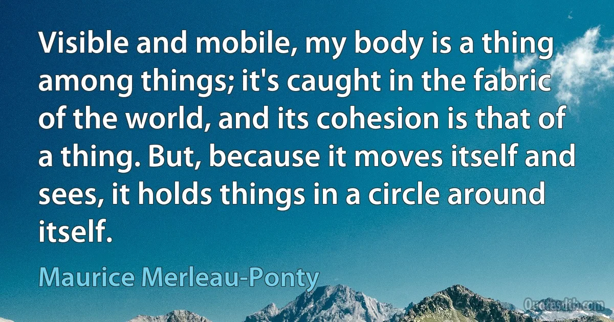 Visible and mobile, my body is a thing among things; it's caught in the fabric of the world, and its cohesion is that of a thing. But, because it moves itself and sees, it holds things in a circle around itself. (Maurice Merleau-Ponty)