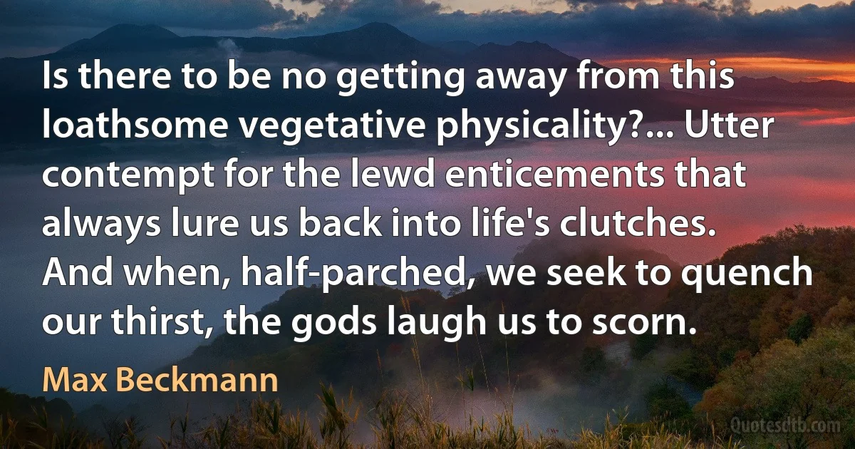 Is there to be no getting away from this loathsome vegetative physicality?... Utter contempt for the lewd enticements that always lure us back into life's clutches. And when, half-parched, we seek to quench our thirst, the gods laugh us to scorn. (Max Beckmann)