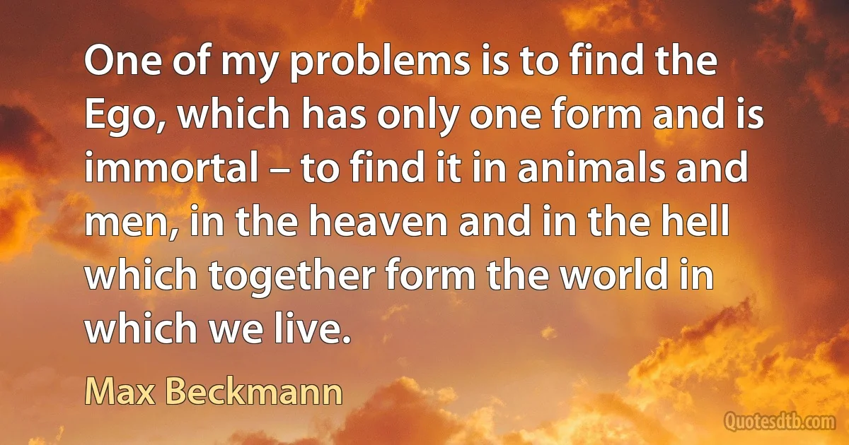 One of my problems is to find the Ego, which has only one form and is immortal – to find it in animals and men, in the heaven and in the hell which together form the world in which we live. (Max Beckmann)