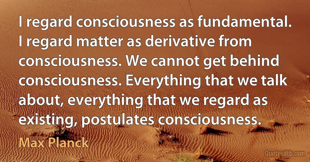 I regard consciousness as fundamental. I regard matter as derivative from consciousness. We cannot get behind consciousness. Everything that we talk about, everything that we regard as existing, postulates consciousness. (Max Planck)