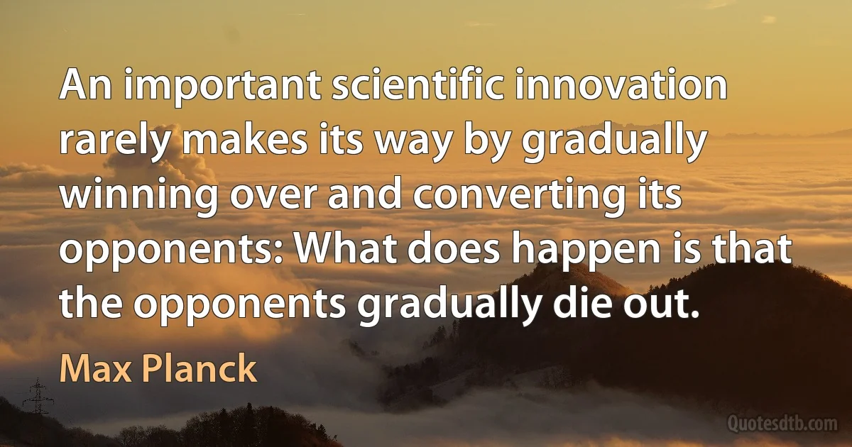 An important scientific innovation rarely makes its way by gradually winning over and converting its opponents: What does happen is that the opponents gradually die out. (Max Planck)