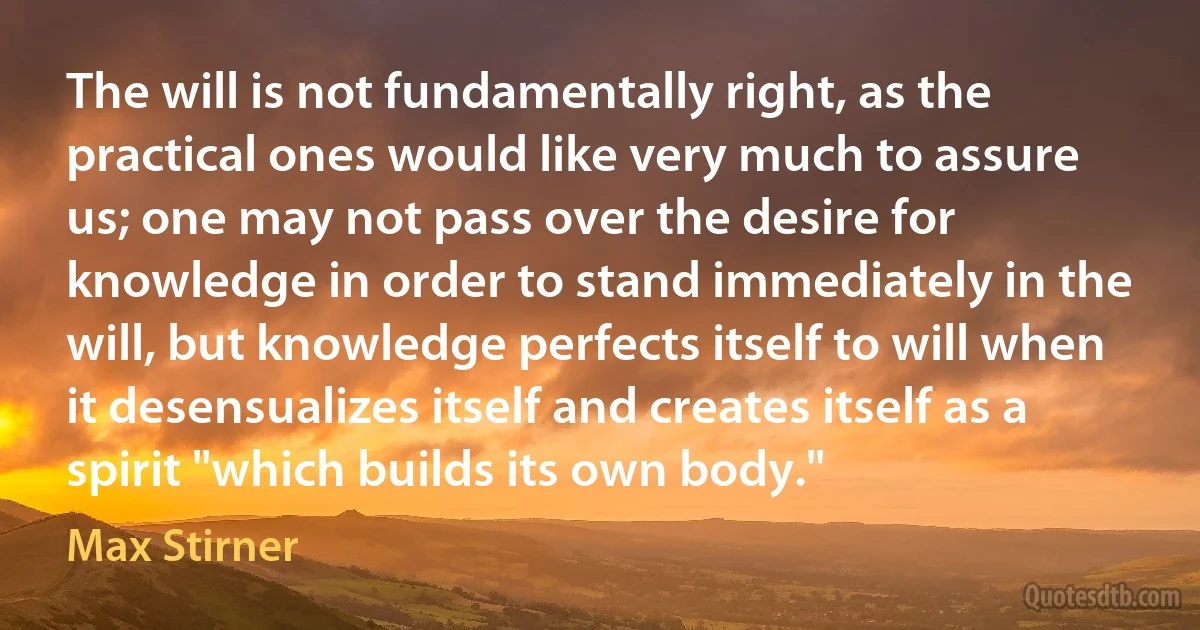 The will is not fundamentally right, as the practical ones would like very much to assure us; one may not pass over the desire for knowledge in order to stand immediately in the will, but knowledge perfects itself to will when it desensualizes itself and creates itself as a spirit "which builds its own body." (Max Stirner)