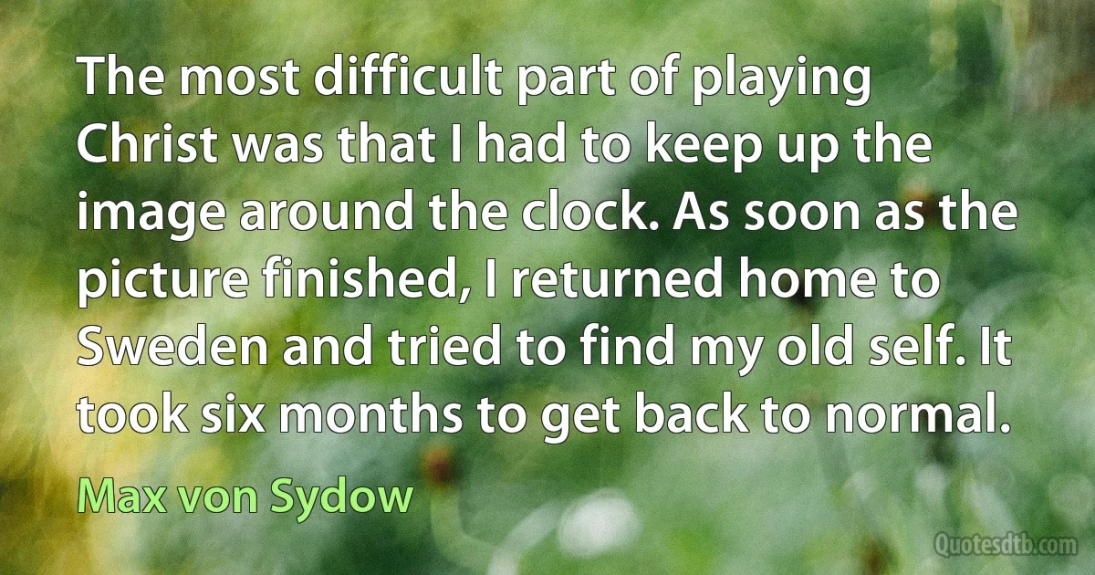 The most difficult part of playing Christ was that I had to keep up the image around the clock. As soon as the picture finished, I returned home to Sweden and tried to find my old self. It took six months to get back to normal. (Max von Sydow)