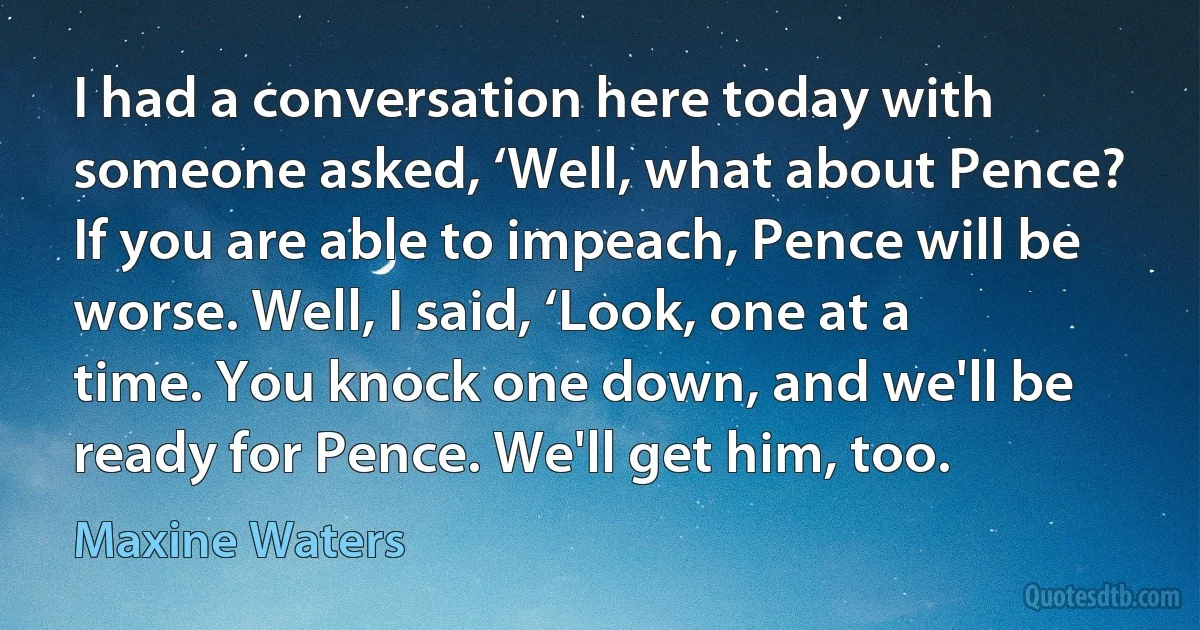 I had a conversation here today with someone asked, ‘Well, what about Pence? If you are able to impeach, Pence will be worse. Well, I said, ‘Look, one at a time. You knock one down, and we'll be ready for Pence. We'll get him, too. (Maxine Waters)