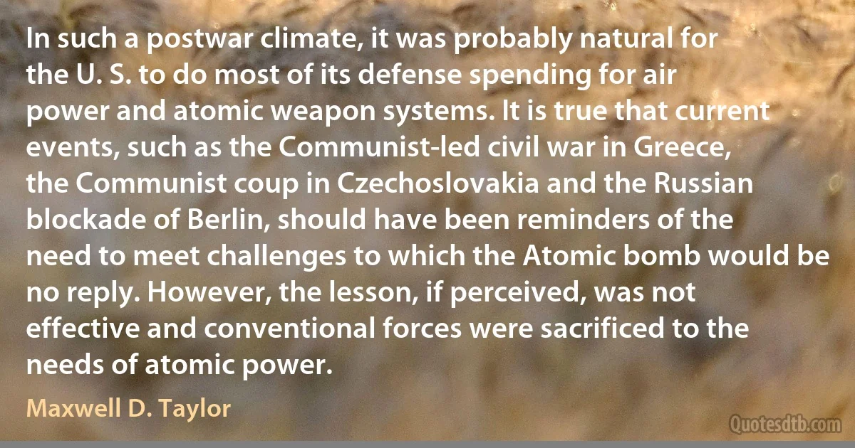 In such a postwar climate, it was probably natural for the U. S. to do most of its defense spending for air power and atomic weapon systems. It is true that current events, such as the Communist-led civil war in Greece, the Communist coup in Czechoslovakia and the Russian blockade of Berlin, should have been reminders of the need to meet challenges to which the Atomic bomb would be no reply. However, the lesson, if perceived, was not effective and conventional forces were sacrificed to the needs of atomic power. (Maxwell D. Taylor)