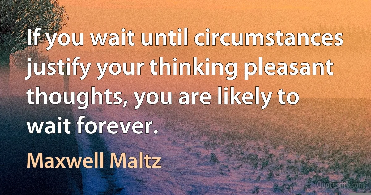 If you wait until circumstances justify your thinking pleasant thoughts, you are likely to wait forever. (Maxwell Maltz)