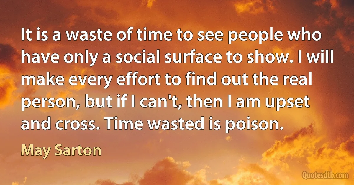 It is a waste of time to see people who have only a social surface to show. I will make every effort to find out the real person, but if I can't, then I am upset and cross. Time wasted is poison. (May Sarton)