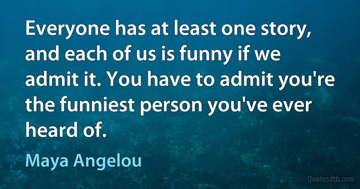 Everyone has at least one story, and each of us is funny if we admit it. You have to admit you're the funniest person you've ever heard of. (Maya Angelou)