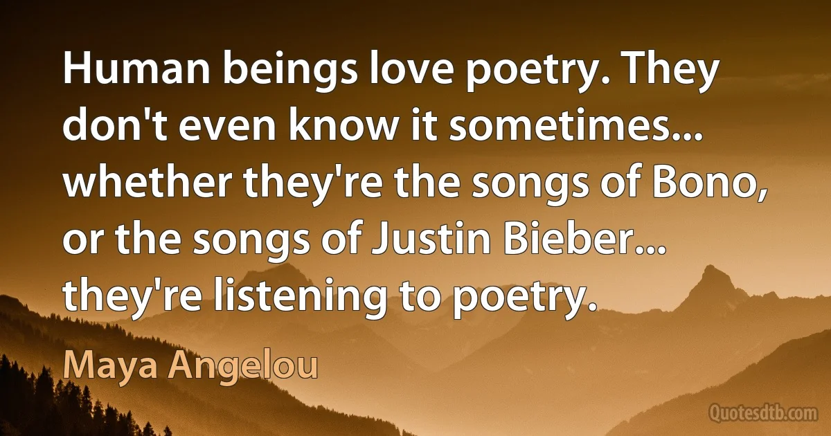 Human beings love poetry. They don't even know it sometimes... whether they're the songs of Bono, or the songs of Justin Bieber... they're listening to poetry. (Maya Angelou)