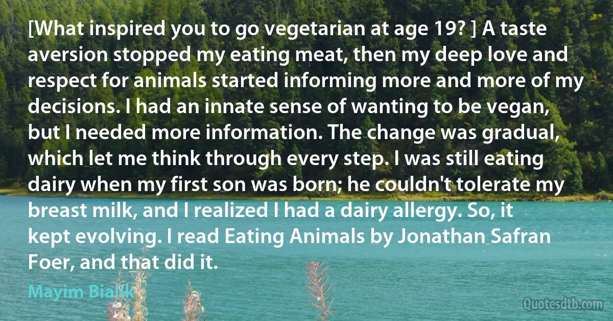 [What inspired you to go vegetarian at age 19? ] A taste aversion stopped my eating meat, then my deep love and respect for animals started informing more and more of my decisions. I had an innate sense of wanting to be vegan, but I needed more information. The change was gradual, which let me think through every step. I was still eating dairy when my first son was born; he couldn't tolerate my breast milk, and I realized I had a dairy allergy. So, it kept evolving. I read Eating Animals by Jonathan Safran Foer, and that did it. (Mayim Bialik)