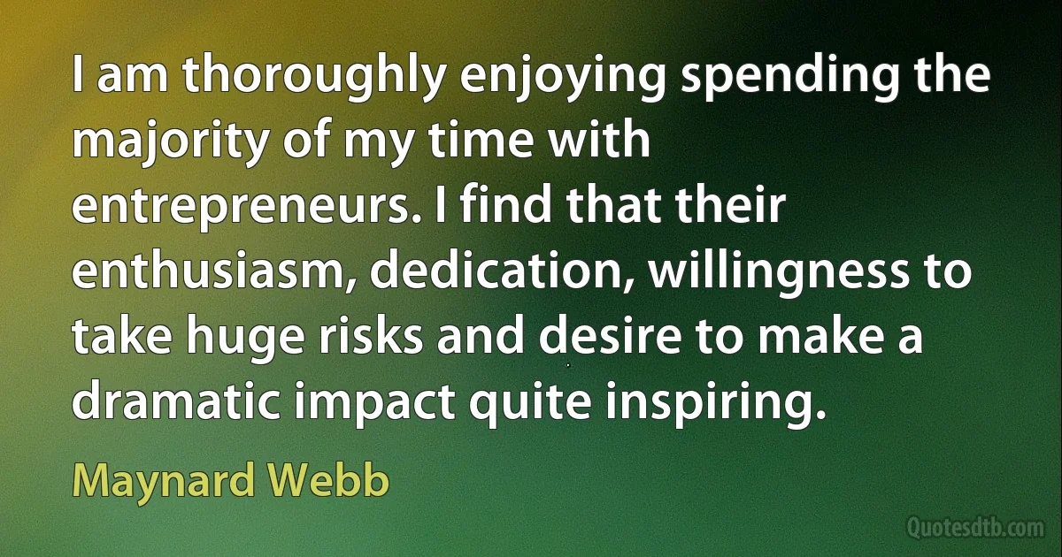 I am thoroughly enjoying spending the majority of my time with entrepreneurs. I find that their enthusiasm, dedication, willingness to take huge risks and desire to make a dramatic impact quite inspiring. (Maynard Webb)