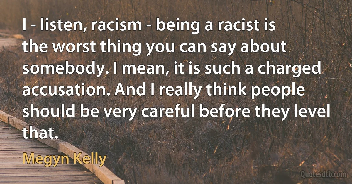 I - listen, racism - being a racist is the worst thing you can say about somebody. I mean, it is such a charged accusation. And I really think people should be very careful before they level that. (Megyn Kelly)