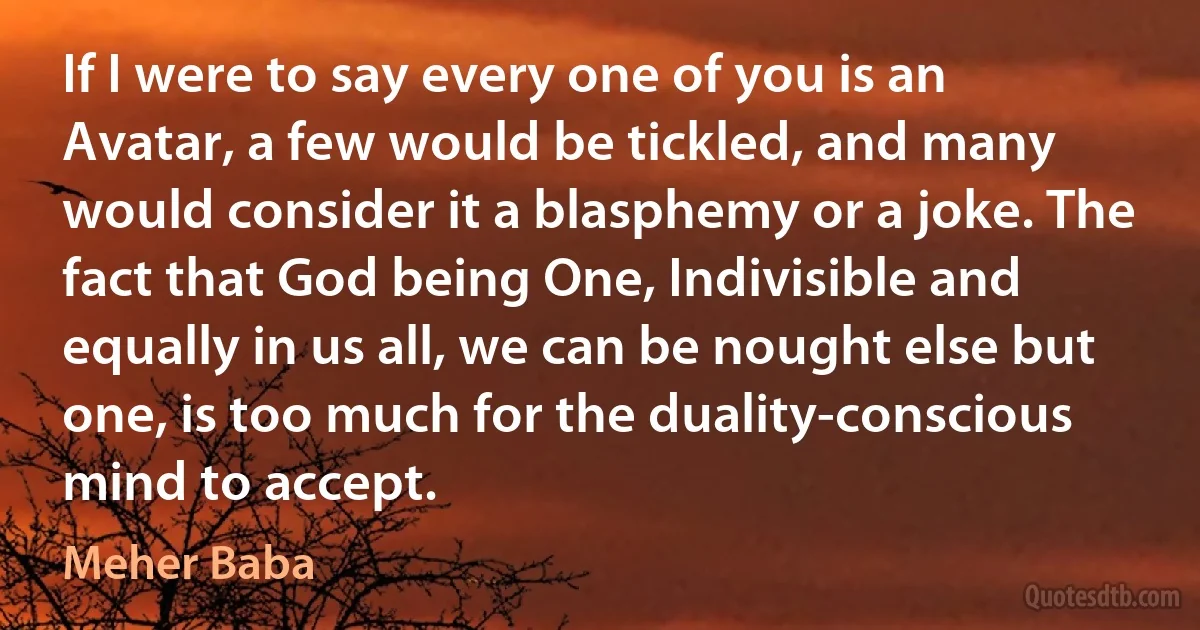 If I were to say every one of you is an Avatar, a few would be tickled, and many would consider it a blasphemy or a joke. The fact that God being One, Indivisible and equally in us all, we can be nought else but one, is too much for the duality-conscious mind to accept. (Meher Baba)