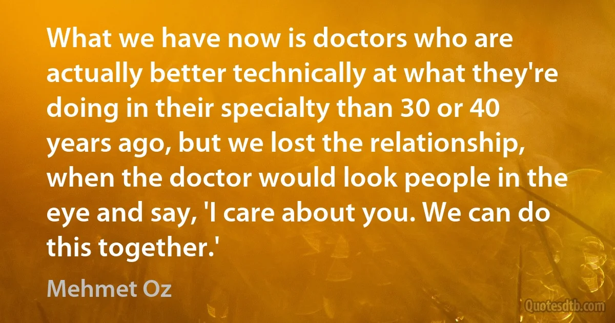 What we have now is doctors who are actually better technically at what they're doing in their specialty than 30 or 40 years ago, but we lost the relationship, when the doctor would look people in the eye and say, 'I care about you. We can do this together.' (Mehmet Oz)