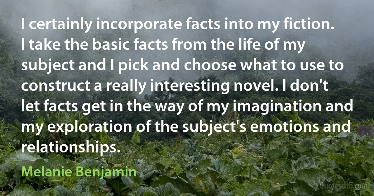 I certainly incorporate facts into my fiction. I take the basic facts from the life of my subject and I pick and choose what to use to construct a really interesting novel. I don't let facts get in the way of my imagination and my exploration of the subject's emotions and relationships. (Melanie Benjamin)