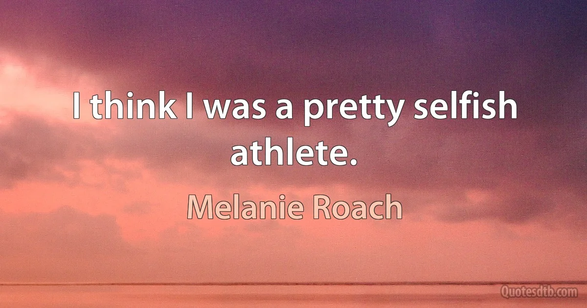 I think I was a pretty selfish athlete. (Melanie Roach)