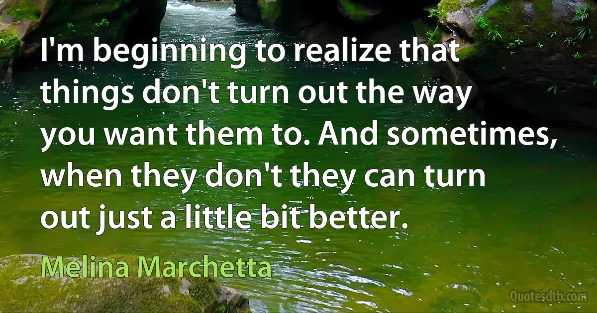 I'm beginning to realize that things don't turn out the way you want them to. And sometimes, when they don't they can turn out just a little bit better. (Melina Marchetta)