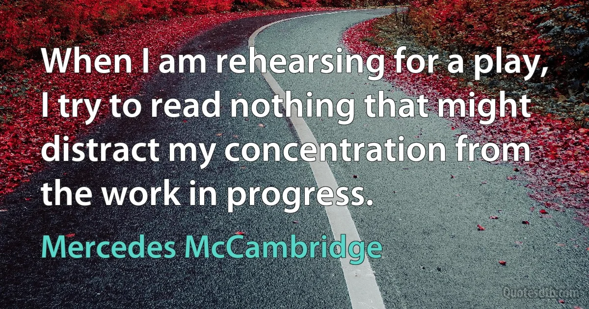 When I am rehearsing for a play, I try to read nothing that might distract my concentration from the work in progress. (Mercedes McCambridge)