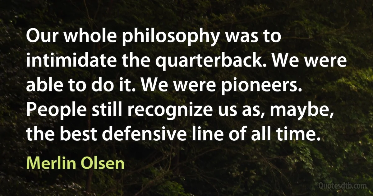 Our whole philosophy was to intimidate the quarterback. We were able to do it. We were pioneers. People still recognize us as, maybe, the best defensive line of all time. (Merlin Olsen)