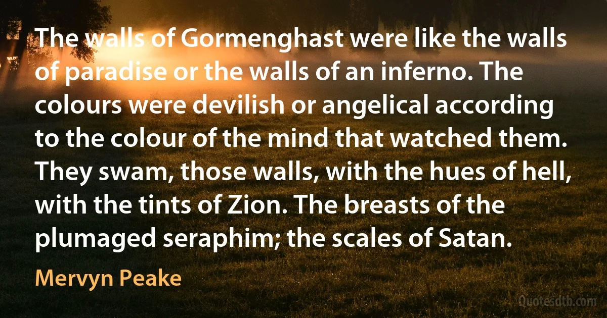 The walls of Gormenghast were like the walls of paradise or the walls of an inferno. The colours were devilish or angelical according to the colour of the mind that watched them. They swam, those walls, with the hues of hell, with the tints of Zion. The breasts of the plumaged seraphim; the scales of Satan. (Mervyn Peake)