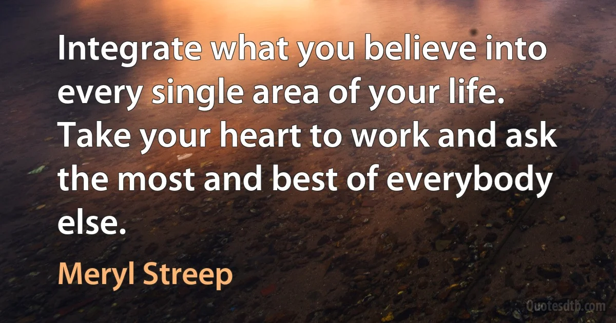 Integrate what you believe into every single area of your life. Take your heart to work and ask the most and best of everybody else. (Meryl Streep)