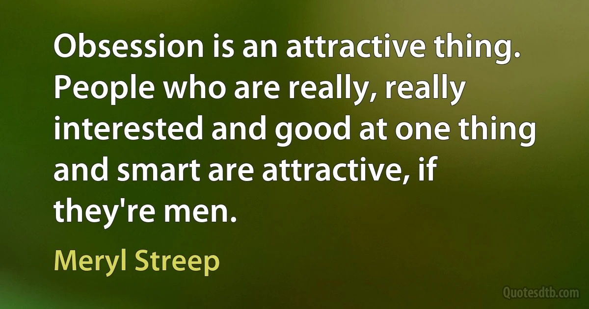 Obsession is an attractive thing. People who are really, really interested and good at one thing and smart are attractive, if they're men. (Meryl Streep)