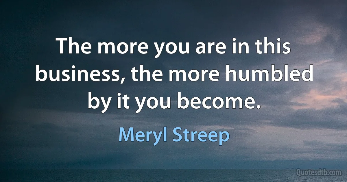 The more you are in this business, the more humbled by it you become. (Meryl Streep)