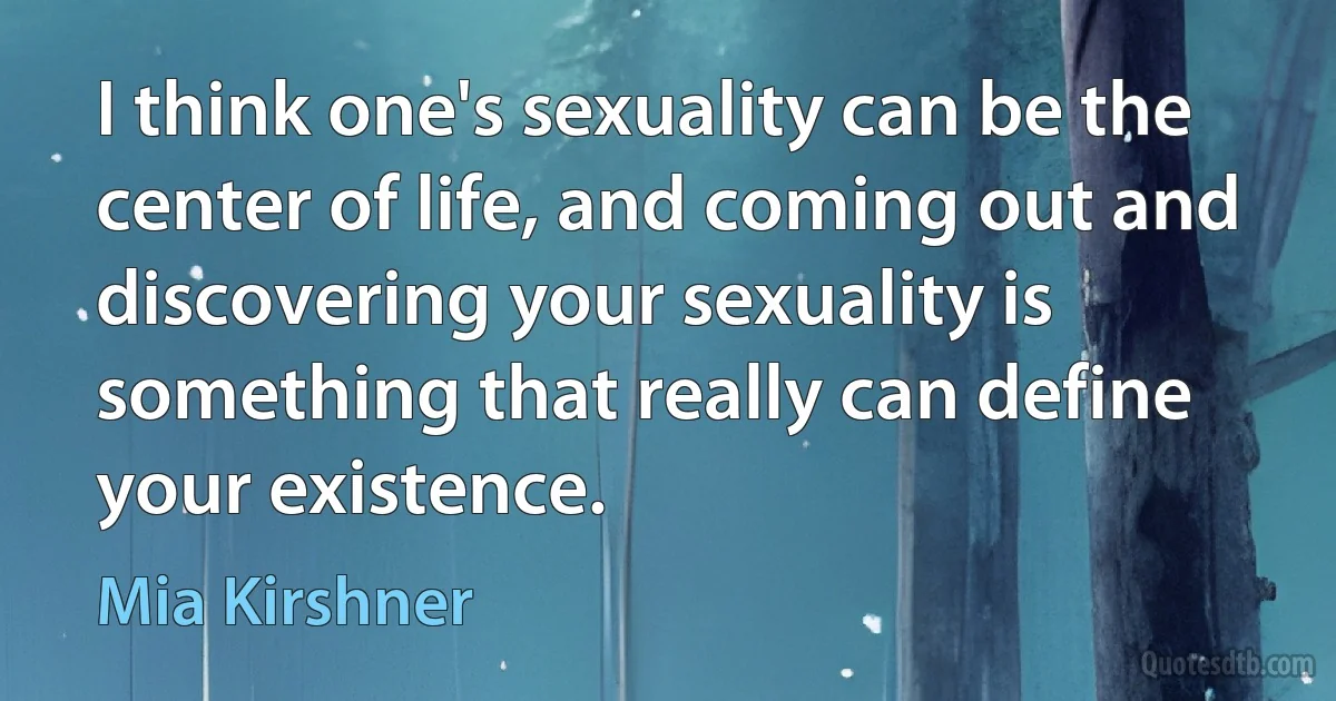 I think one's sexuality can be the center of life, and coming out and discovering your sexuality is something that really can define your existence. (Mia Kirshner)