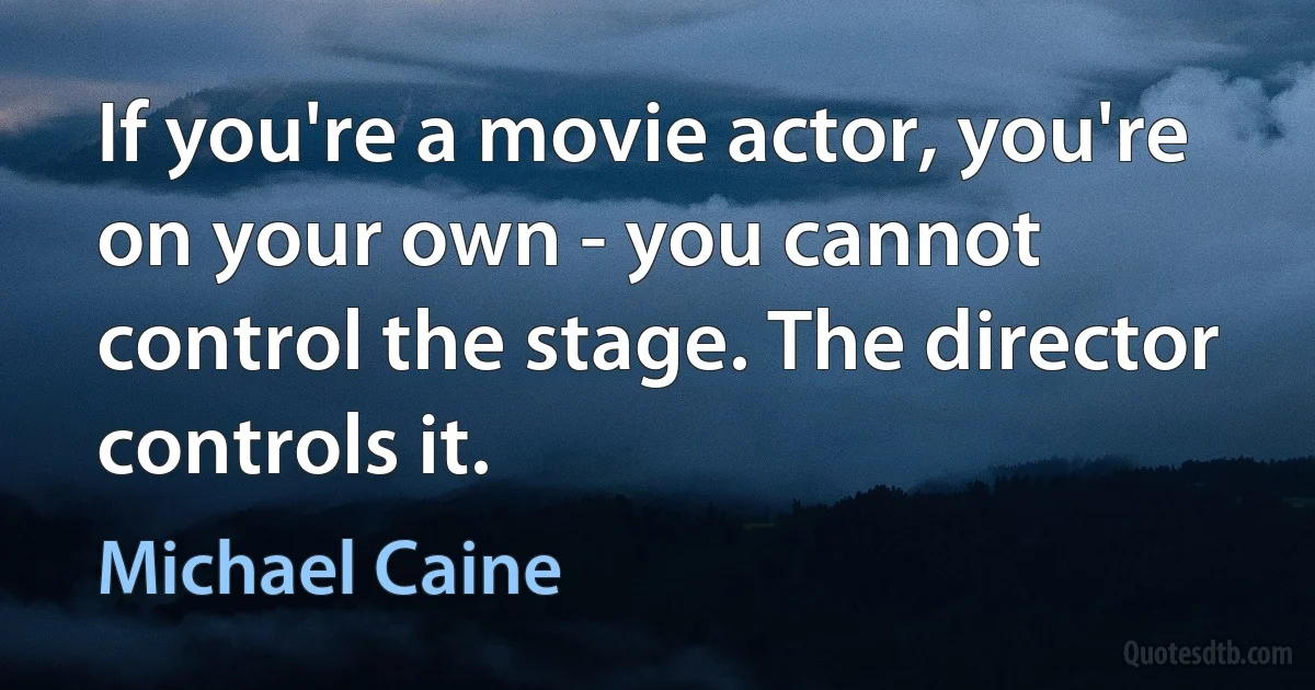 If you're a movie actor, you're on your own - you cannot control the stage. The director controls it. (Michael Caine)