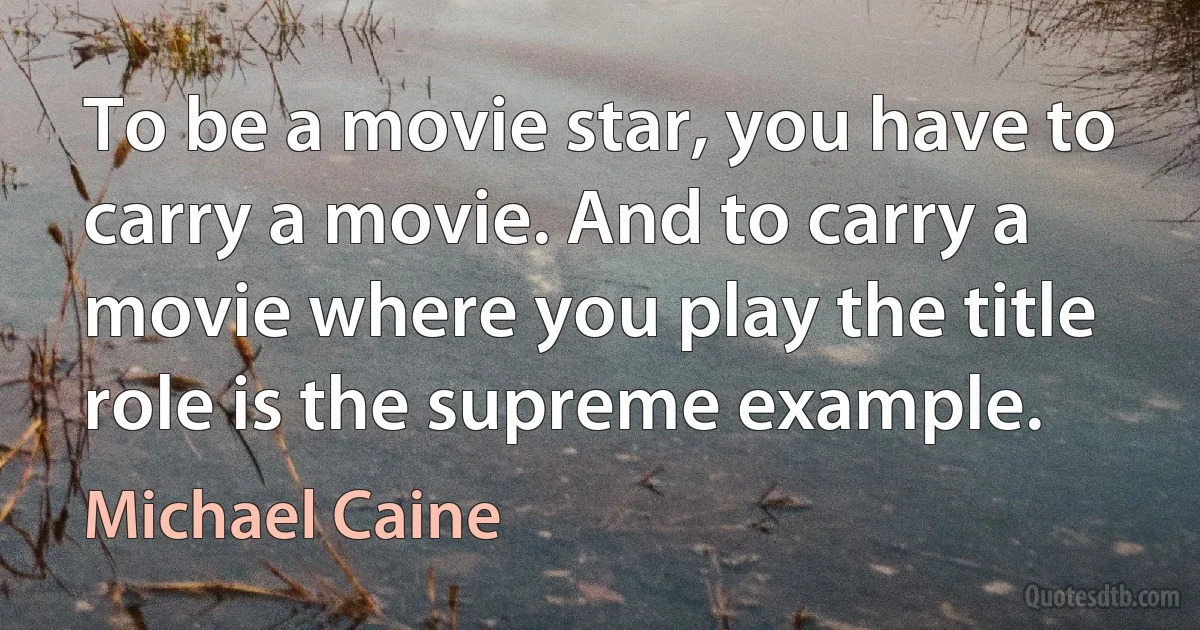 To be a movie star, you have to carry a movie. And to carry a movie where you play the title role is the supreme example. (Michael Caine)