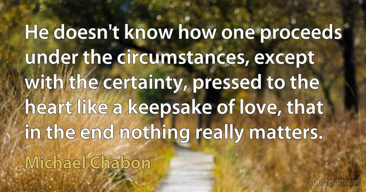 He doesn't know how one proceeds under the circumstances, except with the certainty, pressed to the heart like a keepsake of love, that in the end nothing really matters. (Michael Chabon)