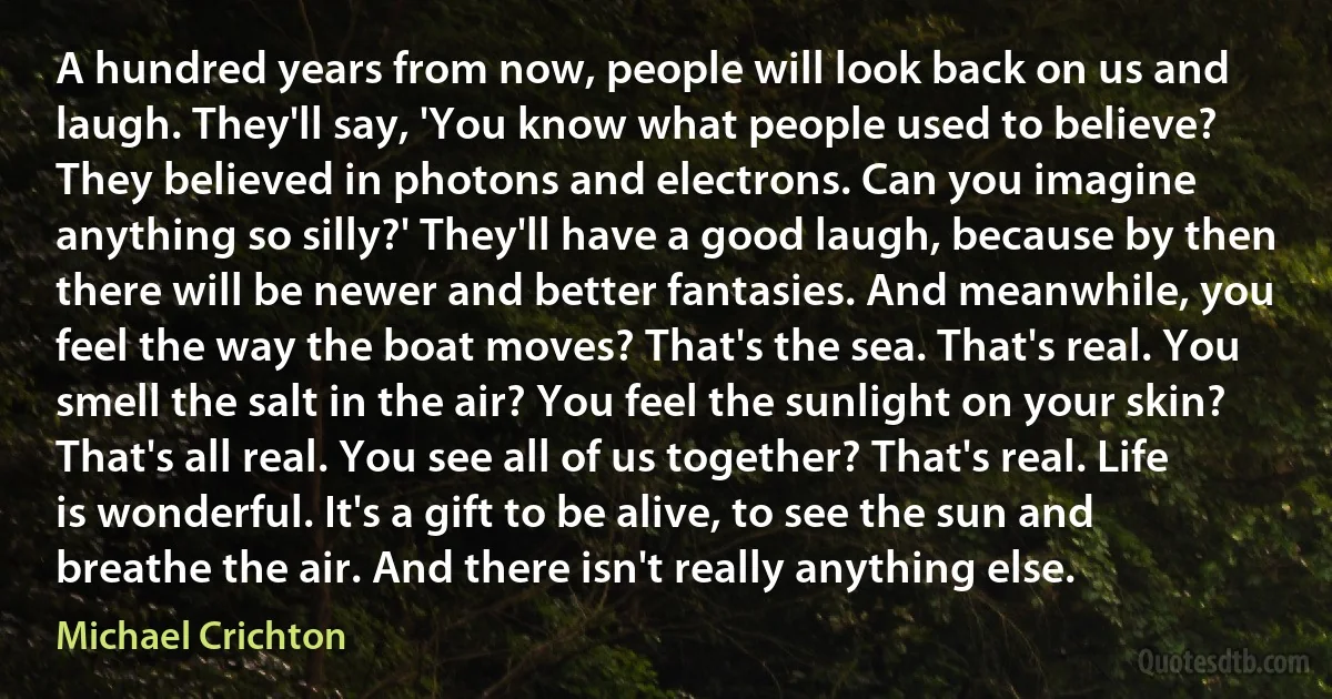 A hundred years from now, people will look back on us and laugh. They'll say, 'You know what people used to believe? They believed in photons and electrons. Can you imagine anything so silly?' They'll have a good laugh, because by then there will be newer and better fantasies. And meanwhile, you feel the way the boat moves? That's the sea. That's real. You smell the salt in the air? You feel the sunlight on your skin? That's all real. You see all of us together? That's real. Life is wonderful. It's a gift to be alive, to see the sun and breathe the air. And there isn't really anything else. (Michael Crichton)