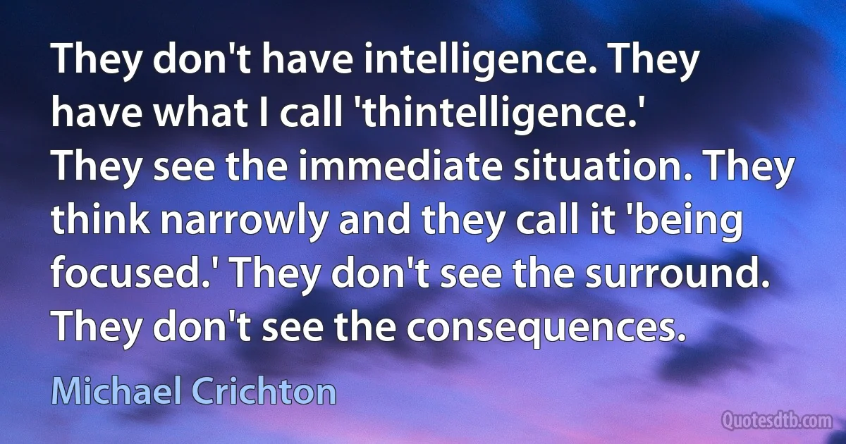 They don't have intelligence. They have what I call 'thintelligence.' They see the immediate situation. They think narrowly and they call it 'being focused.' They don't see the surround. They don't see the consequences. (Michael Crichton)