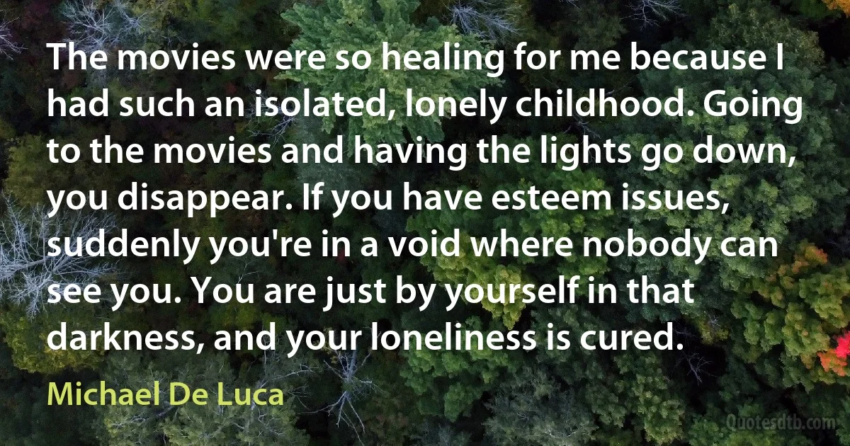 The movies were so healing for me because I had such an isolated, lonely childhood. Going to the movies and having the lights go down, you disappear. If you have esteem issues, suddenly you're in a void where nobody can see you. You are just by yourself in that darkness, and your loneliness is cured. (Michael De Luca)