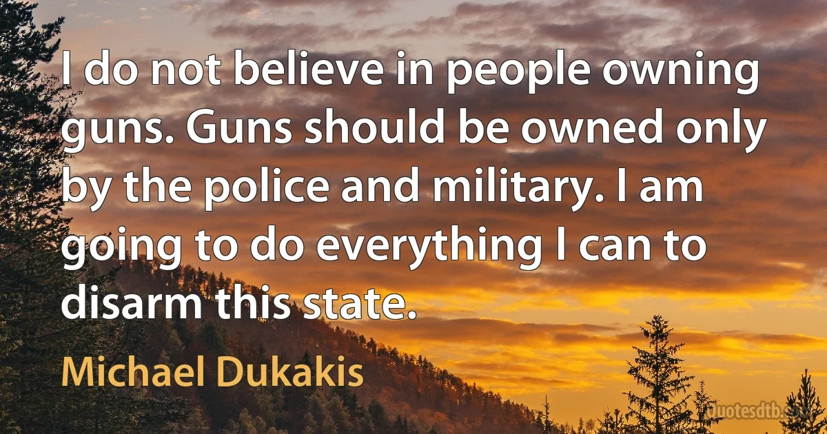 I do not believe in people owning guns. Guns should be owned only by the police and military. I am going to do everything I can to disarm this state. (Michael Dukakis)