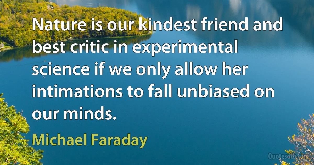 Nature is our kindest friend and best critic in experimental science if we only allow her intimations to fall unbiased on our minds. (Michael Faraday)