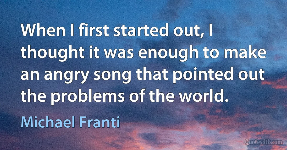 When I first started out, I thought it was enough to make an angry song that pointed out the problems of the world. (Michael Franti)